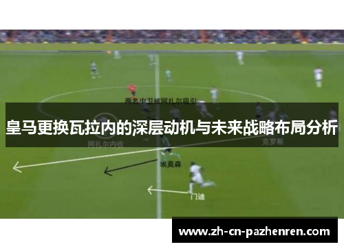 皇马更换瓦拉内的深层动机与未来战略布局分析